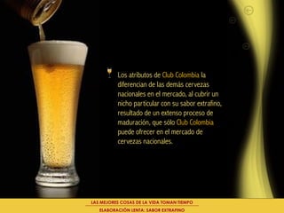 Los atributos de Club Colombia la
          diferencian de las demás cervezas
          nacionales en el mercado, al cubrir un
          nicho particular con su sabor extrafino,
          resultado de un extenso proceso de
          maduración, que sólo Club Colombia
          puede ofrecer en el mercado de
          cervezas nacionales.




LAS MEJORES COSAS DE LA VIDA TOMAN TIEMPO
   ELABORACIÓN LENTA: SABOR EXTRAFINO
 
