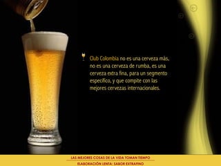 Club Colombia no es una cerveza más,
         no es una cerveza de rumba, es una
         cerveza extra fina, para un segmento
         específico, y que compite con las
         mejores cervezas internacionales.




LAS MEJORES COSAS DE LA VIDA TOMAN TIEMPO
   ELABORACIÓN LENTA: SABOR EXTRAFINO
 