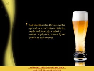 Club Colombia realiza diferentes eventos
que realzan su percepción de distinción,
regala cuadros de botero, patrocina
eventos de golf y tenis, así como figuras
públicas de estos entornos.




LAS MEJORES COSAS DE LA VIDA TOMAN TIEMPO
    ELABORACIÓN LENTA: SABOR EXTRAFINO
 