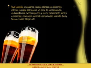 Club Colombia se apalanca creando alianzas con diferentes
marcas, con cada aparición en un menú de un restaurante,
endosando cada evento deportivo y con su comunicación alusiva
a personajes triunfantes nacionales como Andrés Jaramillo, Harry
Sasson, Camilo Villegas, etc.




                    LAS MEJORES COSAS DE LA VIDA TOMAN TIEMPO
                       ELABORACIÓN LENTA: SABOR EXTRAFINO
 