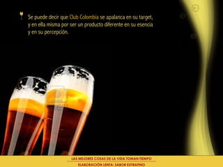 Se puede decir que Club Colombia se apalanca en su target,
y en ella misma por ser un producto diferente en su esencia
y en su percepción.




                    LAS MEJORES COSAS DE LA VIDA TOMAN TIEMPO
                       ELABORACIÓN LENTA: SABOR EXTRAFINO
 