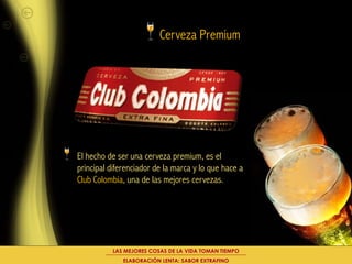 Cerveza Premium




El hecho de ser una cerveza premium, es el
principal diferenciador de la marca y lo que hace a
Club Colombia, una de las mejores cervezas.




          LAS MEJORES COSAS DE LA VIDA TOMAN TIEMPO
              ELABORACIÓN LENTA: SABOR EXTRAFINO
 