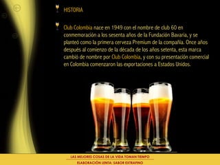 HISTORIA

Club Colombia nace en 1949 con el nombre de club 60 en
conmemoración a los sesenta años de la Fundación Bavaria, y se
planteó como la primera cerveza Premium de la compañía. Once años
después al comienzo de la década de los años setenta, esta marca
cambió de nombre por Club Colombia, y con su presentación comercial
en Colombia comenzaron las exportaciones a Estados Unidos.




   LAS MEJORES COSAS DE LA VIDA TOMAN TIEMPO
      ELABORACIÓN LENTA: SABOR EXTRAFINO
 