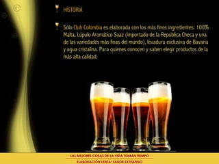 HISTORIA

Sólo Club Colombia es elaborada con los más finos ingredientes: 100%
Malta, Lúpulo Aromático Saaz (importado de la República Checa y una
de las variedades más finas del mundo), levadura exclusiva de Bavaria
y agua cristalina. Para quienes conocen y saben elegir productos de la
más alta calidad.




   LAS MEJORES COSAS DE LA VIDA TOMAN TIEMPO
      ELABORACIÓN LENTA: SABOR EXTRAFINO
 