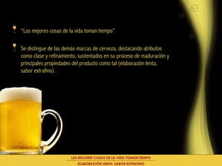 “Las mejores cosas de la vida toman tiempo”

Se distingue de las demás marcas de cerveza, destacando atributos
como clase y refinamiento, sustentados en su proceso de maduración y
principales propiedades del producto como tal (elaboración lenta,
sabor extrafino) .




                       LAS MEJORES COSAS DE LA VIDA TOMAN TIEMPO
                          ELABORACIÓN LENTA: SABOR EXTRAFINO
 