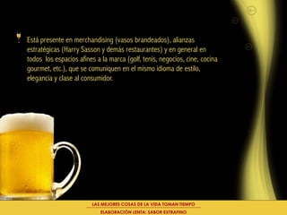 Está presente en merchandising (vasos brandeados), alianzas
estratégicas (Harry Sasson y demás restaurantes) y en general en
todos los espacios afines a la marca (golf, tenis, negocios, cine, cocina
gourmet, etc.), que se comuniquen en el mismo idioma de estilo,
elegancia y clase al consumidor.




                        LAS MEJORES COSAS DE LA VIDA TOMAN TIEMPO
                            ELABORACIÓN LENTA: SABOR EXTRAFINO
 