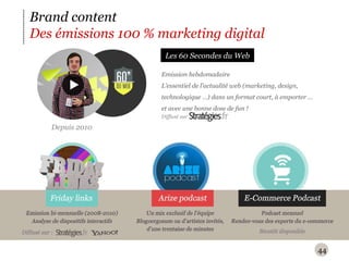 Brand content Des émissions 100 % marketing digital Depuis 2010 Emission hebdomadaire L ’ essentiel de l ’ actualité web (marketing, design, technologique …) dans un format court, à emporter … et avec une bonne dose de fun ! Les 60 Secondes du Web Diffusé sur 