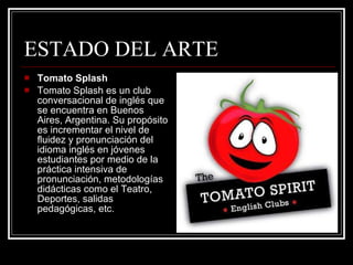 ESTADO DEL ARTE Tomato Splash Tomato Splash es un club conversacional de inglés que se encuentra en Buenos Aires, Argentina. Su propósito es incrementar el nivel de fluidez y pronunciación del idioma inglés en jóvenes estudiantes por medio de la práctica intensiva de pronunciación, metodologías didácticas como el Teatro, Deportes, salidas pedagógicas, etc. 