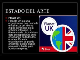 Planet UK Planeta UK es una organización que busca la enseñanza del idioma inglés por medio de la práctica intensiva, a diferencia de otros clubes éste se especializa en la enseñanza en todas las edades. En esta organización se puede encontrar desde clubes para niños hasta para adultos mayores. ESTADO DEL ARTE 