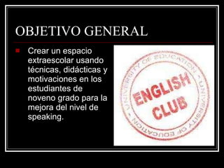 OBJETIVO GENERAL Crear un espacio extraescolar usando técnicas, didácticas y motivaciones en los estudiantes de noveno grado para la mejora del nivel de speaking. 