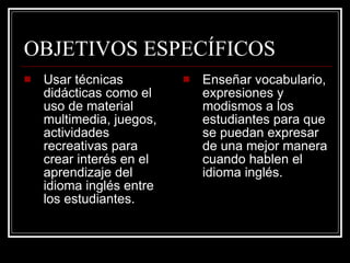 OBJETIVOS ESPECÍFICOS Usar técnicas didácticas como el uso de material multimedia, juegos, actividades recreativas para crear interés en el aprendizaje del idioma inglés entre los estudiantes. Enseñar vocabulario, expresiones y modismos a los estudiantes para que se puedan expresar de una mejor manera cuando hablen el idioma inglés. 