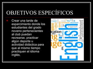 OBJETIVOS ESPECÍFICOS Crear una tarde de esparcimiento donde los estudiantes del grado noveno pertenecientes al club puedan recrearse, practicar algún deporte u actividad didáctica para que al mismo tiempo practiquen el idioma inglés. 