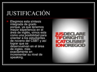 JUSTIFICACIÓN Elegimos esta síntesis integrada de grado porque, ya que tenemos mayor experiencia en el área de inglés, vimos esta como una posibilidad para orientar a los estudiantes de noveno del CSBT y así lograr que se desenvuelvan en el área de ingles, más exactamente en incrementar su nivel de speaking.  