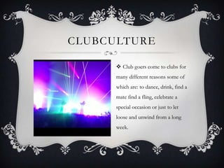 CLUBCULTURE
 Club goers come to clubs for
many different reasons some of
which are: to dance, drink, find a

mate find a fling, celebrate a
special occasion or just to let
loose and unwind from a long
week.

 