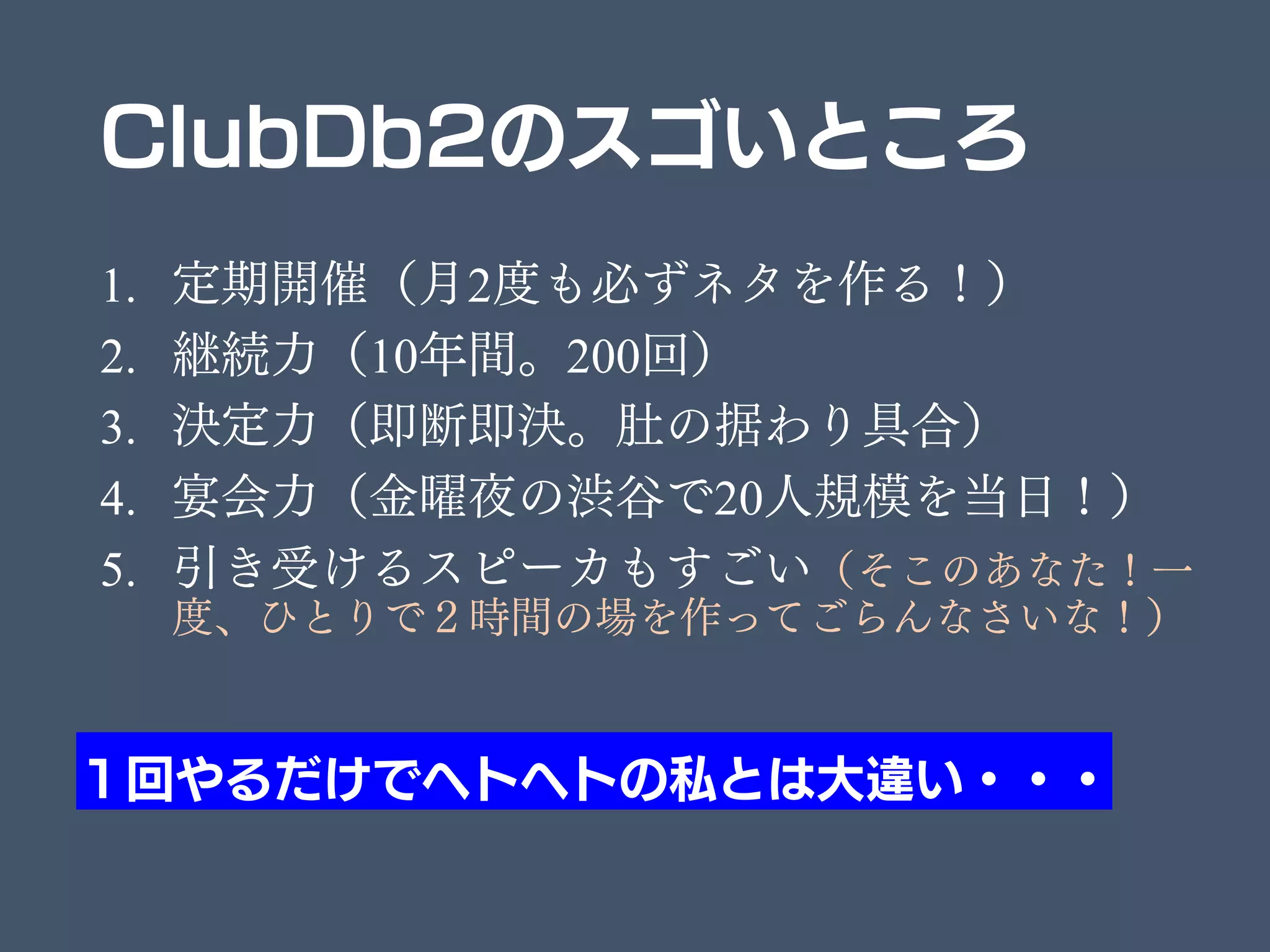 ClubDb2のスゴいところ
1. 定期開催（月2度も必ずネタを作る！）
2. 継続力（10年間。200回）
3. 決定力（即断即決。肚の据わり具合）
4. 宴会力（金曜夜の渋谷で20人規模を当日！）
5. 引き受けるスピーカもすごい（そこのあなた！一
度、ひとりで２時間の場を作ってごらんなさいな！）
１回やるだけでヘトヘトの私とは大違い・・・
 