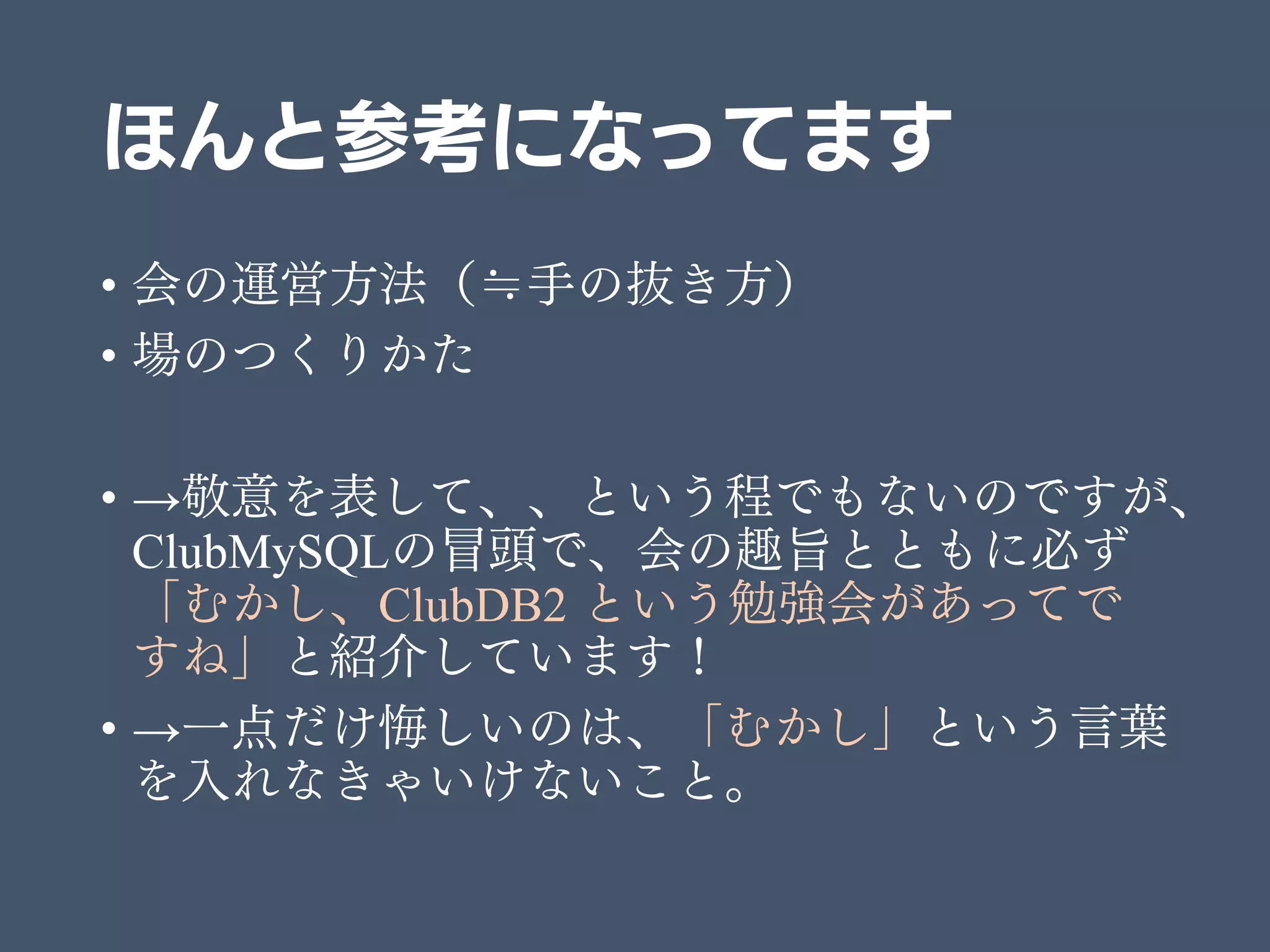 ほんと参考になってます
• 会の運営方法（≒手の抜き方）
• 場のつくりかた
• →敬意を表して、、という程でもないのですが、
ClubMySQLの冒頭で、会の趣旨とともに必ず
「むかし、ClubDB2 という勉強会があってで
すね」と紹介しています！
• →一点だけ悔しいのは、「むかし」という言葉
を入れなきゃいけないこと。
 