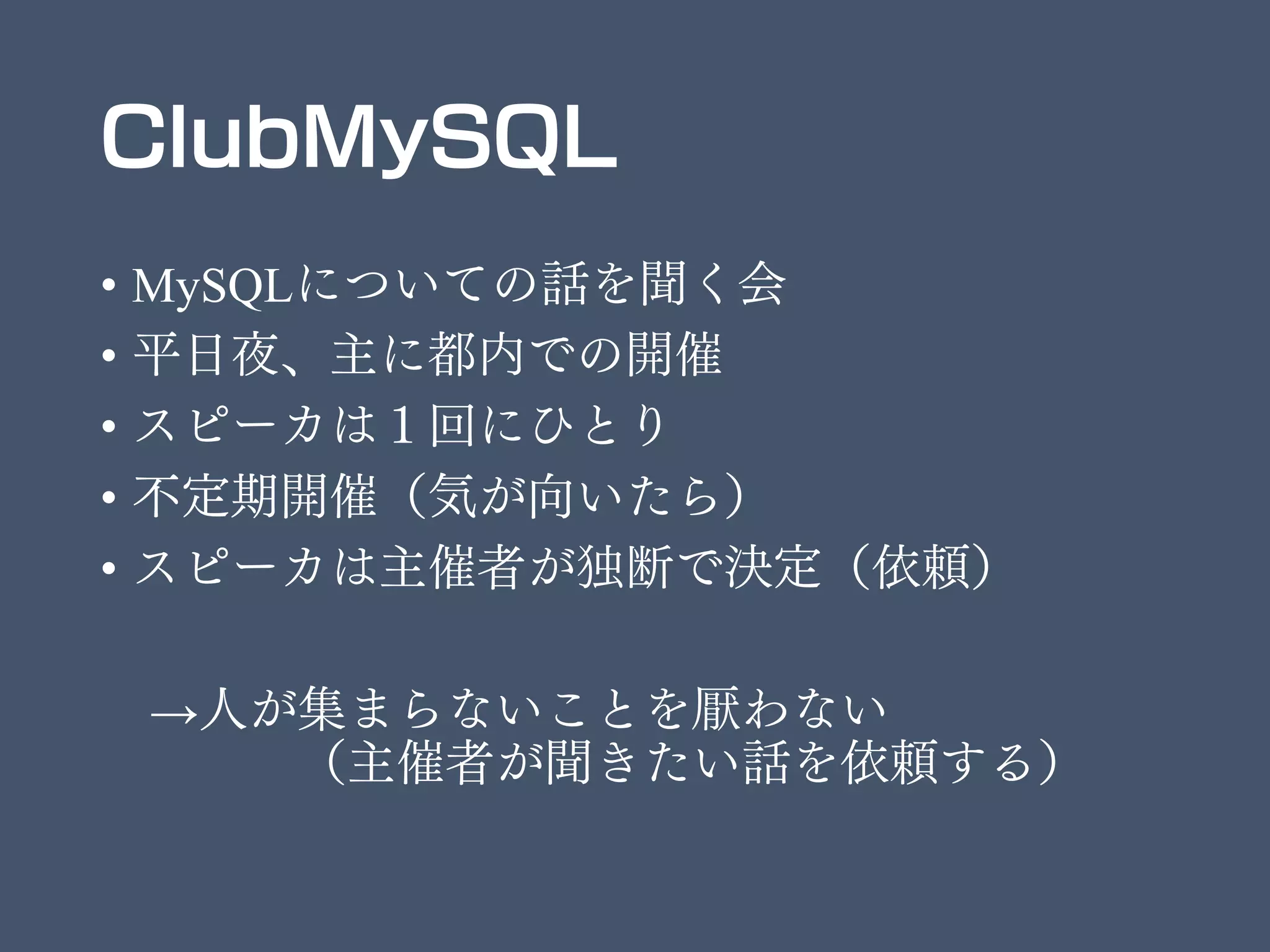 ClubMySQL
• MySQLについての話を聞く会
• 平日夜、主に都内での開催
• スピーカは１回にひとり
• 不定期開催（気が向いたら）
• スピーカは主催者が独断で決定（依頼）
→人が集まらないことを厭わない
（主催者が聞きたい話を依頼する）
 