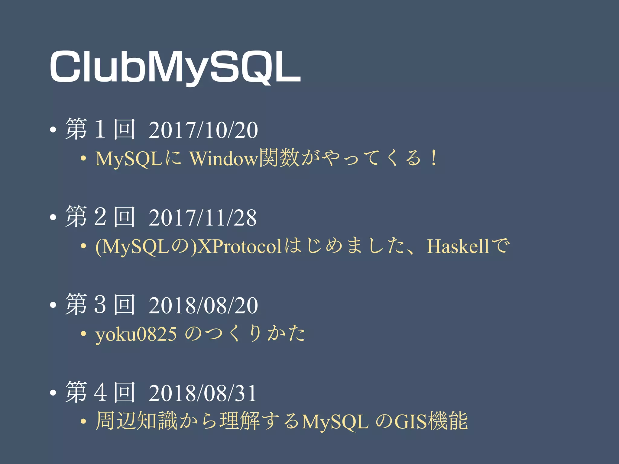 ClubMySQL
• 第１回 2017/10/20
• MySQLに Window関数がやってくる！
• 第２回 2017/11/28
• (MySQLの)XProtocolはじめました、Haskellで
• 第３回 2018/08/20
• yoku0825 のつくりかた
• 第４回 2018/08/31
• 周辺知識から理解するMySQL のGIS機能
 