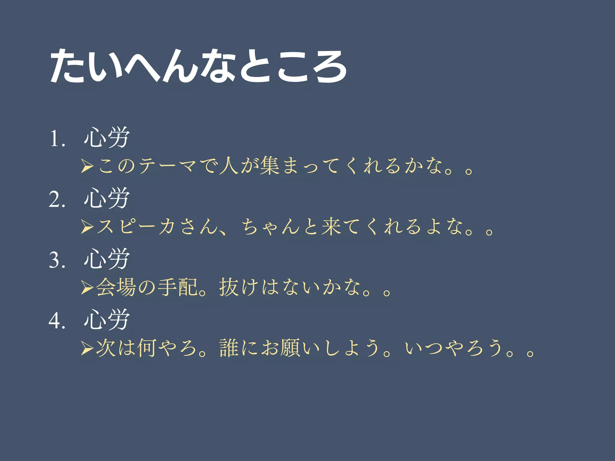 たいへんなところ
1. 心労
このテーマで人が集まってくれるかな。。
2. 心労
スピーカさん、ちゃんと来てくれるよな。。
3. 心労
会場の手配。抜けはないかな。。
4. 心労
次は何やろ。誰にお願いしよう。いつやろう。。
 