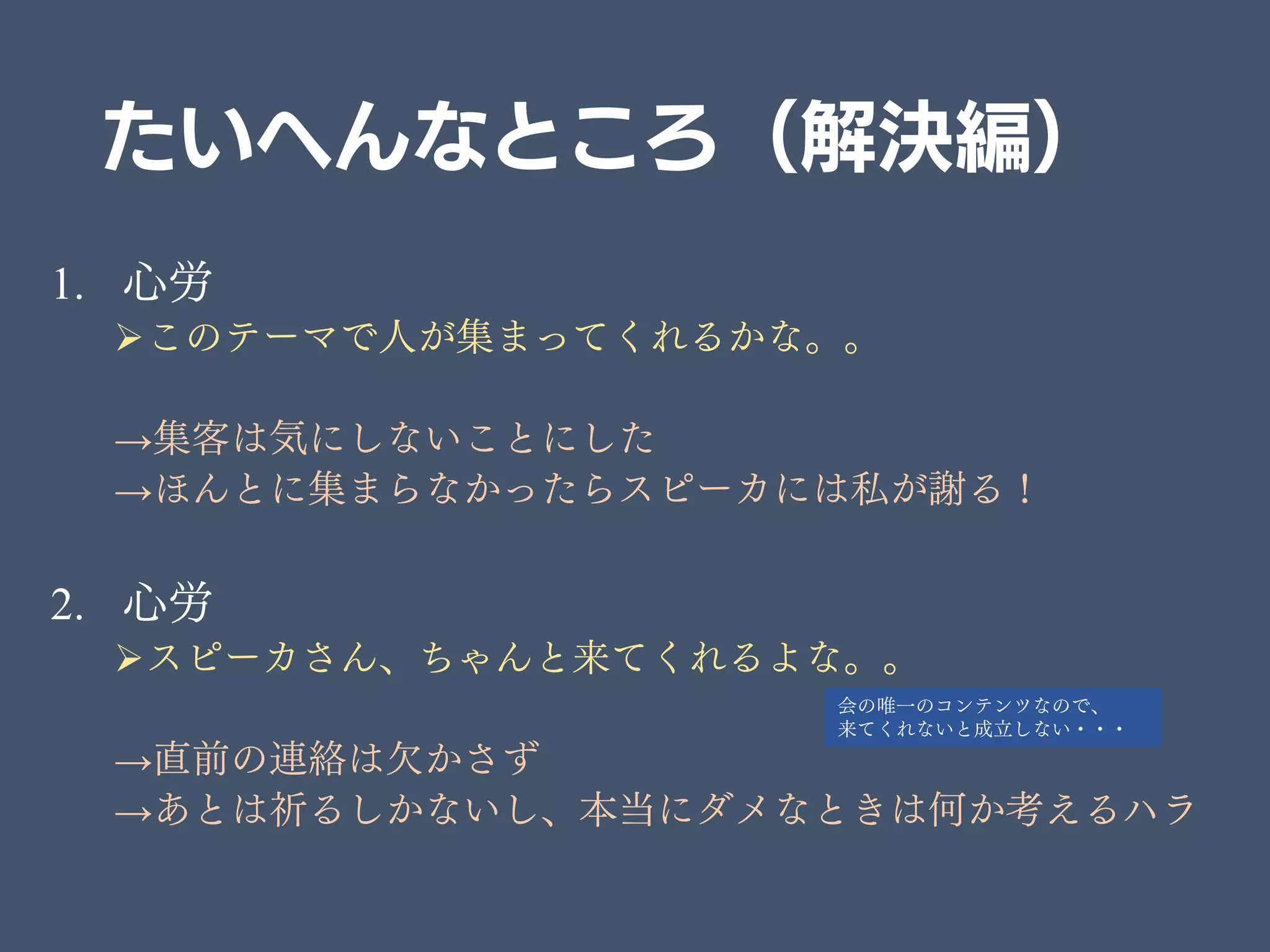 たいへんなところ（解決編）
1. 心労
このテーマで人が集まってくれるかな。。
→集客は気にしないことにした
→ほんとに集まらなかったらスピーカには私が謝る！
2. 心労
スピーカさん、ちゃんと来てくれるよな。。
→直前の連絡は欠かさず
→あとは祈るしかないし、本当にダメなときは何か考えるハラ
会の唯一のコンテンツなので、
来てくれないと成立しない・・・
 