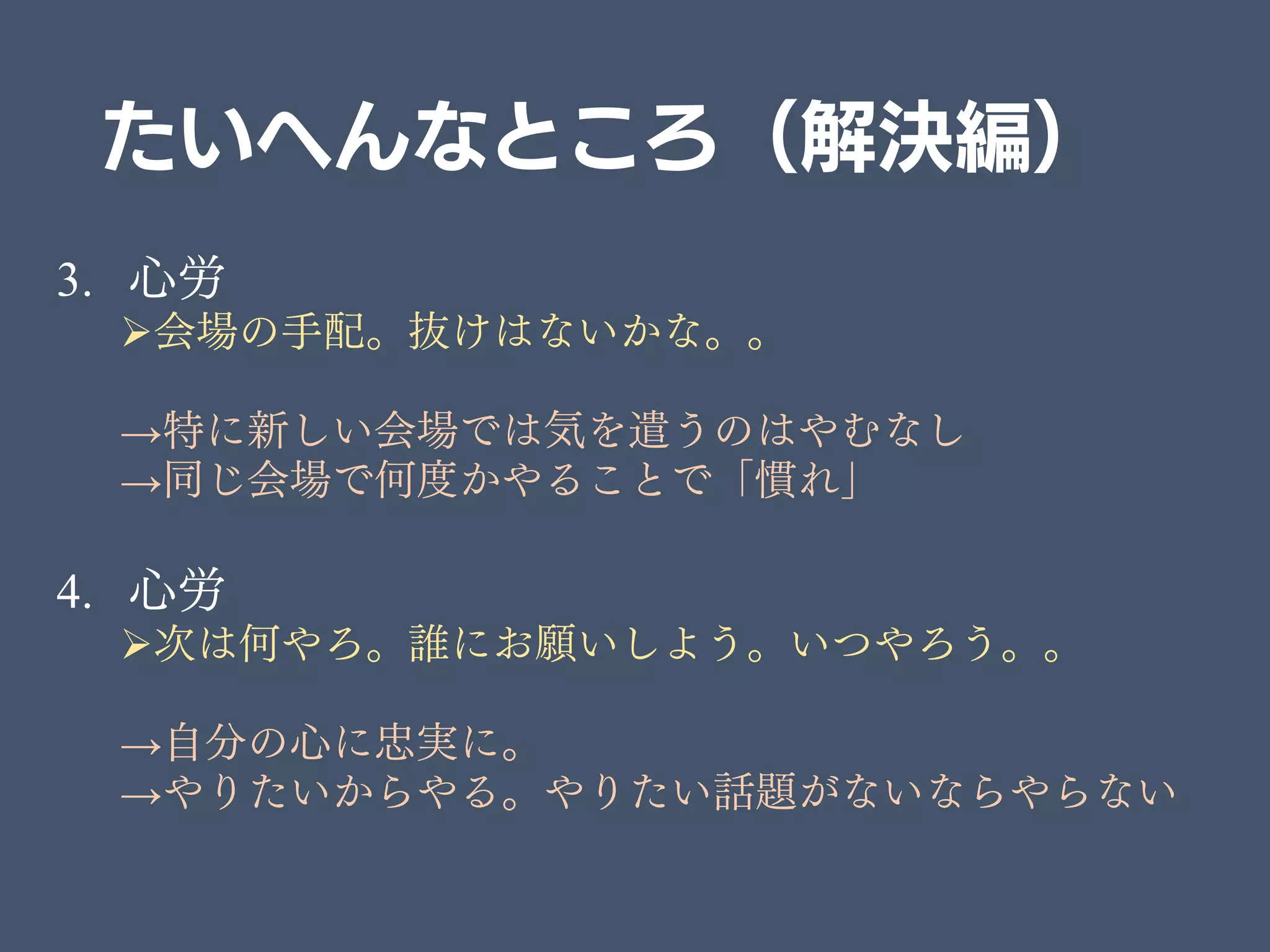 たいへんなところ（解決編）
3. 心労
会場の手配。抜けはないかな。。
→特に新しい会場では気を遣うのはやむなし
→同じ会場で何度かやることで「慣れ」
4. 心労
次は何やろ。誰にお願いしよう。いつやろう。。
→自分の心に忠実に。
→やりたいからやる。やりたい話題がないならやらない
 