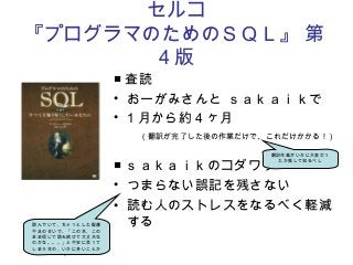 セルコ
『プログラマのためのＳＱＬ』 第
4 版
■ 査読
• おーがみさんと ｓａｋａｉｋで
• 1 月から約４ヶ月
　（翻訳が完了した後の作業だけで、これだけかかる！）
■ ｓａｋａｉｋのコダワリ
• つまらない誤記を残さない
• 読む人のストレスをなるべく軽減
する
翻訳作業がいかに大変だっ
たか推して知るべし
読んでいて、ちょっとした配慮
不足のせいで、「この本、この
まま信じて読み続けて大丈夫な
のかな。。。」と不安に思って
しまう本の、いかに多いことか
。
 