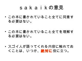 ｓａｋａｉｋの意見
• この本に書かれていること全てに同意す
る必要はない。　
• この本に書かれていること全てを理解す
る必要はない。
• スゴイ人が語ってくれる内容に触れてお
くことは、いつか、絶対に役に立つ。
 