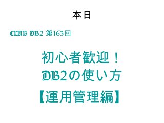 本日
CLUB DB2 163第 回
初心者歓迎！
DB2の使い方
【運用管理編】
 