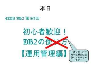 本日
CLUB DB2 163第 回
初心者歓迎！
DB2の使い方
【運用管理編】「使い方」だけ
を一生懸命に勉
強してちゃだめ
です！
 