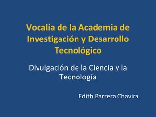 Vocalía de la Academia de 
Investigación y Desarrollo 
Tecnológico 
Divulgación de la Ciencia y la 
Tecnología 
Edith Barrera Chavira 
 