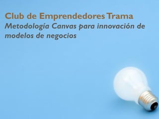 Club de EmprendedoresTrama
Metodología Canvas para innovación de
modelos de negocios
 