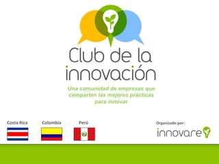 Una comunidad de empresas que
                                                                                                              comparten las mejores prácticas
                                                                                                                      para innovar


	
  Costa	
  Rica	
  	
  	
  	
  	
  	
  	
  	
  	
  	
  	
  	
  	
  Colombia	
  	
  	
  	
  	
  	
  	
  	
  	
  	
  	
  	
  	
  	
  	
  	
  Perú	
     Organizado	
  por:	
  
 