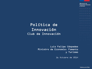 Política de Innovación 
Club de Innovación 
Luis Felipe Céspedes 
Ministro de Economía, Fomento y Turismo 
16 Octubre de 2014  