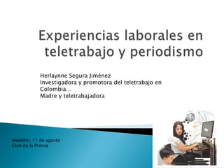Herlaynne Segura Jiménez
            Investigadora y promotora del teletrabajo en
            Colombia…
            Madre y teletrabajadora




Medellín, 11 de agosto
Club de la Prensa
 