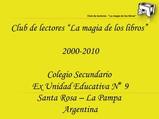 Club de lectores : “La magia de los libros”




Club de lectores “La magia de los libros”

               2000-2010

         Colegio Secundario
      Ex Unidad Educativa N° 9
       Santa Rosa – La Pampa
              Argentina
 