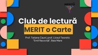 Club de lectură
MERIT o Carte
Prof. Tatiana Cauni, prof. Liceul Teoretic
”Emil Racoviță”, Baia Mare
 