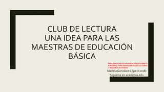 CLUB DE LECTURA
UNA IDEA PARA LAS
MAESTRAS DE EDUCACIÓN
BÁSICA
Mariela González-López (2018)
Sígueme en academia.edu
PARA REALIZAR ESTA PLANEACIÓN SUSCRIBETE
A MI CANAL PARA DISFRUTAR DE LAS LECTURAS
Y SEGUIR LA ACTIVIDAD
 