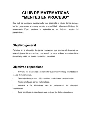 CLUB DE MATEMÁTICAS
           “MENTES EN PROCESO”
Este club es un recurso extracurricular que desarrolla el interés de los alumnos
por las matemáticas y fomenta en ellos la creatividad y el desenvolvimiento del
pensamiento lógico mediante la aplicación de las distintas ciencias del
conocimiento.




Objetivo general
Participar en la ejecución de planes y proyectos que apuntan al desarrollo de
aprendizajes en los educandos y que a partir de estos se logre un mejoramiento
de calidad y condición de vida de nuestra comunidad.




Objetivos específicos
      Motivar a los estudiantes a incrementar sus conocimientos y habilidades en
el área de matemáticas.
      Desarrollar la capacidad crítica, analítica y reflexiva en los estudiantes.
      Promover el gusto por las matemáticas.
      Preparar   a   los   estudiantes   para    su   participación   en   olimpiadas
Matemáticas.
      Crear semilleros de estudiantes para el desarrollo de investigaciones.
 