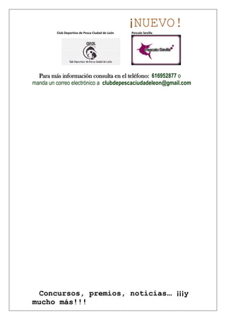 ¡NUEVO!
         Club Deportivo de Pesca Ciudad de León   Pescalo Sevilla




  Para más información consulta en el teléfono: 616952877 o
manda un correo electrónico a clubdepescaciudadeleon@gmail.com




 Concursos, premios, noticias… ¡¡¡y
mucho más!!!
 