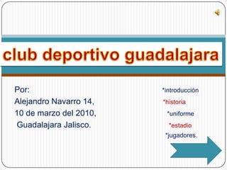 Por:                                                          *introducción              Alejandro Navarro 14,                              *historia 10 de marzo del 2010,                               *uniforme  Guadalajara Jalisco.                                 *estadio                                                                                       *jugadores. club deportivo guadalajara 