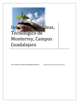  

 
 
 
 
 



Incubadora de Ideas, 
Tecnológico de 
Monterrey, Campus 
Guadalajara 


JOSE FRANCISCO GONZALEZ MIRANDA,DERECHO    Club de recreación para las personas  




 
 
 
 
 
 
 