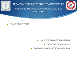TERAPIA ANTIOXIDANTE EN EL TRATAMIENTO DE
LAS ENFERMEDADES CARDIOVASCULARES:
MITOCONDRIA
 REVISION DE TEMA
 UNIVERSIDAD METROPLITANA
 CIENCIAS DE LA SALUD
 POSTGRADO EN MEDICINA INTERNA
.
 