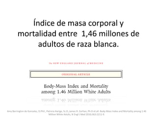 Índice de masa corporal y mortalidad entre 1,46 millones de adultos de raza blanca. AmyBerrington de Gonzalez, D.Phil., Patricia Hartge, Sc.D.,James R. Cerhan, Ph.D et all. Body-MassIndex and Mortalityamong 1.46 Million White Adults, N Engl J Med 2010;363:2211-9. 