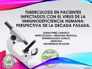 TUBERCULOSIS EN PACIENTES
INFECTADOS CON EL VIRUS DE LA
INMUNODEFICIENCIA HUMANA:
PERSPECTIVA DE LA DECADA PASADA.
SARAH PEREZ CABARCA
INFECTOLOGIA – MEDICINA TROPICAL-
EPIDEMIOLOGIA CLINICA.
MEDICINA
UNIVERSIDAD DE SUCRE
 
