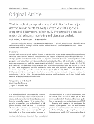 Anaesthesia 2012, 67, 389–395                                                                                  doi:10.1111/j.1365-2044.2011.07020.x




Original Article
What is the best pre-operative risk stratiﬁcation tool for major
adverse cardiac events following elective vascular surgery? A
prospective observational cohort study evaluating pre-operative
myocardial ischaemia monitoring and biomarker analysis
B. M. Biccard,1 P. Naidoo2 and K. de Vasconcellos1

1 Consultant, Perioperative Research Unit, Department of Anaesthesia, 2 Specialist, National Health Laboratory Services,
Department of Chemical Pathology, Nelson R Mandela School of Medicine, University of KwaZulu-Natal, Durban,
KwaZulu-Natal, South Africa


Summary
Although brain natriuretic peptide has been shown to be superior to the revised cardiac risk index for risk stratiﬁcation
of vascular surgical patients, it remains unknown whether it is superior to alternative dynamic risk predictors, such as
other pre-operative biomarkers (C-reactive protein and troponins) or myocardial ischaemia monitoring. The aim of this
prospective observational study was to determine the relative clinical utility of these risk predictors for the prediction of
postoperative cardiac events in elective vascular surgical patients. Only pre-operative troponin elevation (OR 56.8, 95%
CI 6.5–496.0, p < 0.001) and brain natriuretic peptide above the optimal discriminatory point (OR 6.0, 95% CI 2.7–12.9,
p < 0.001) were independently associated with cardiac events. Both brain natriuretic peptide and troponin risk
stratiﬁcation signiﬁcantly improved overall net reclassiﬁcation (74.6% (95% CI 51.6%–97.5%) and 38.5% (95% CI 22.4–
54.6%, respectively)); however, troponin stratiﬁcation decreased the correct classiﬁcation of patients with cardiac
complications ()59%, p < 0.001). Pre-operative brain natriuretic peptide evaluation was the only clinically useful
predictor of postoperative cardiac complications.
. ..............................................................................................................................................................
Correspondence to: Dr B. Biccard
Email: biccardb@ukzn.ac.za
Accepted: 19 November 2011




It is estimated that nearly a million patients each year                             risk-stratify patients in a clinically useful manner, only
worldwide sustain major cardiac complications such as                                the revised cardiac risk index (RCRI) [2] has been
cardiac death, myocardial infarction and cardiac arrest                              incorporated into both American and European guide-
following non-cardiac surgery [1]. A number of pre-                                  lines for pre-operative non-cardiac risk assessment [5, 6].
operative strategies have been used to identify at risk                                   However, with regards to risk stratiﬁcation for
patients, including clinical risk scores [2], the detection                          vascular surgical patients, there has been signiﬁcant
of myocardial ischaemia by ambulatory Holter                                         progress in determining appropriate stratiﬁcation be-
monitoring [3], and biomarker analysis [4]. Although                                 yond the RCRI, by incorporating the pre-operative
individually, all of these approaches have been used to                              brain natriuretic peptide (BNP) concentration. First, it

Anaesthesia ª 2012 The Association of Anaesthetists of Great Britain and Ireland                                                                            389
 