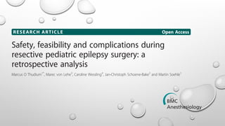 RESEARCH ARTICLE Open Access
Safety, feasibility and complications during
resective pediatric epilepsy surgery: a
retrospective analysis
Marcus O Thudium1*
, Marec von Lehe3
, Caroline Wessling4
, Jan-Christoph Schoene-Bake2
and Martin Soehle1
Abstract
Background: Resective epilepsy surgery is an established and effective method to reduce seizure burden in
drug-resistant epilepsy. It was the objective of this study to assess intraoperative blood loss, transfusion
requirements and the degree of hypothermia of pediatric epilepsy surgery in our center.
Methods: Patients were identified by our epilepsy surgery database, and data were collected via retrospective chart
review over the past 25 years. Patients up to the age of 6 years were included, and patients with insufficient data
were excluded.
Results: Forty-five patients with an age of 3.2 ± 1.6 (mean ± SD) years and a body weight of 17 [14; 21.5] kg (median
Thudium et al. BMC Anesthesiology 2014, 14:71
http://www.biomedcentral.com/1471-2253/14/71
ARCH ARTICLE Open Access
t al. BMC Anesthesiology 2014, 14:71
w.biomedcentral.com/1471-2253/14/71
 
