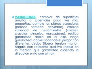VARIACIONES:cambiar de superficies amplias a superficies cada vez más pequeñas, cambie los planos espaciales (parado, sentado, acostado), ofrezca variedad de herramientas (colores, crayolas, pinceles, marcadores), realice garabateo doble en el aire, haga garabateos dobles tocando el pulgar con diferentes dedos (liberar tensión mano), hágalo con referente auditivo (hable en la medida que garabatea diciendo la dirección en la que pinta).