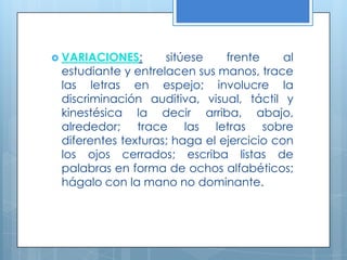 VARIACIONES: sitúese frente al estudiante y entrelacen sus manos, trace las letras en espejo; involucre la discriminación auditiva, visual, táctil y kinestésica la decir arriba, abajo, alrededor; trace las letras sobre diferentes texturas; haga el ejercicio con los ojos cerrados; escriba listas de palabras en forma de ochos alfabéticos; hágalo con la mano no dominante.  