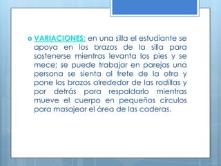 VARIACIONES:en una silla el estudiante se apoya en los brazos de la silla para sostenerse mientras levanta los pies y se mece; se puede trabajar en parejas una persona se sienta al frete de la otra y pone los brazos alrededor de las rodillas y por detrás para respaldarlo mientras mueve el cuerpo en pequeños círculos para masajear el área de las caderas. 