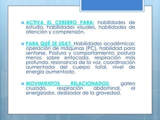 ACTIVA EL CEREBRO PARA: habilidades de estudio, habilidades visuales, habilidades de atención y comprensión. PARA QUÉ SE USA?. Habilidades académicas: operación de máquinas (PC), habilidad para sentarse, Postura y comportamiento: postura menos sobre enfocada, respiración más profunda, resonancia de la voz, coordinación aumentada del cuerpo total, nivel de energía aumentado.  MOVIMIENTOS RELACIONADOS:gateo cruzado, respiración abdominal, el energizador, deslizador de la gravedad. 